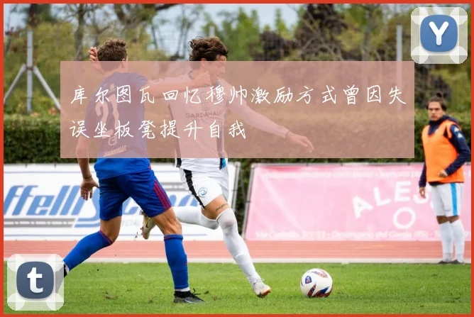 库尔图瓦回忆穆帅激励方式曾因失误坐板凳提升自我