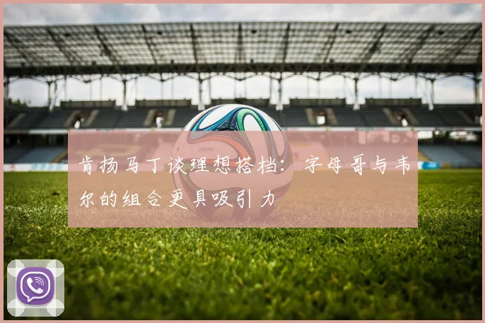 肯扬马丁谈理想搭档：字母哥与韦尔的组合更具吸引力