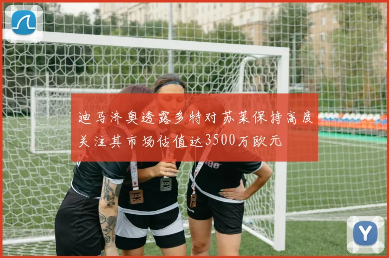迪马济奥透露多特对苏莱保持高度关注其市场估值达3500万欧元
