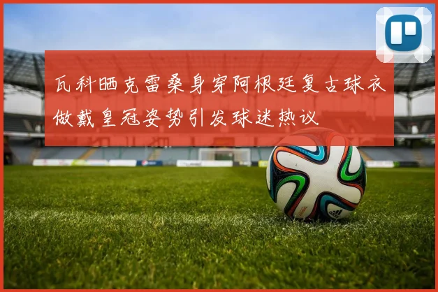 瓦科晒克雷桑身穿阿根廷复古球衣做戴皇冠姿势引发球迷热议