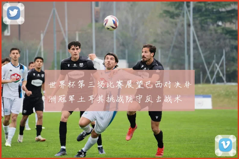 世界杯第三场比赛展望巴西对决非洲冠军土耳其挑战防守反击战术