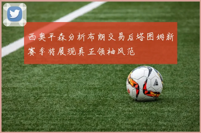 西奥平森分析布朗交易后塔图姆新赛季将展现真正领袖风范
