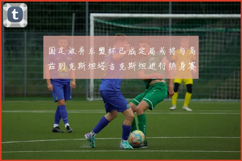 国足放弃东盟杯已成定局或将与乌兹别克斯坦塔吉克斯坦进行热身赛