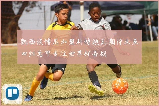 凯西谈博尼加盟科特迪瓦期待未来回归意甲专注世界杯备战