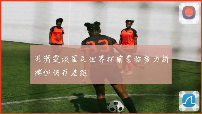 冯潇霆谈国足世界杯前景称努力拼搏但仍存差距