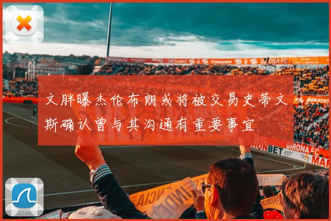 文胖曝杰伦布朗或将被交易史蒂文斯确认曾与其沟通有重要事宜