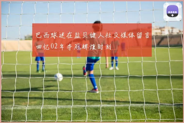 巴西球迷在盐贝健人社交媒体留言回忆02年夺冠辉煌时刻