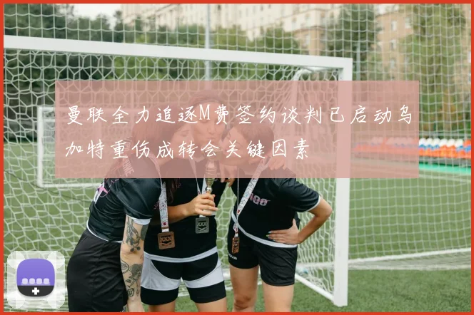 曼联全力追逐M费签约谈判已启动乌加特重伤成转会关键因素